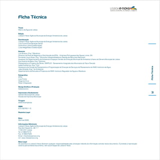 Ficha Técnica
Título
Matriz da Água de Lisboa
Edição
Lisboa E-Nova-Agência Municipal de Energia-Ambiente de Lisboa

Autores
Luis Branco, Eng.º Mecânico
Director da Área de Negócios e Distribuição da EPAL - Empresa Portuguesa das Águas Livres, SA
Fernando Louro Alves, Eng.º Silvicultor (especialidade em Gestão de Recursos Naturais)
Assessor do Departamento de Ambiente e Espaços Verdes da Direcção Municipal de Ambiente Urbano da Câmara Municipal de Lisboa
Ana Duarte da Mata, Eng.ª Química
Planeamento e Projecto de Obras, SIMTEJO - Saneamento Integrado dos Municípios do Tejo e T
rancão
Isabel Guilherme, Eng.ª Civil
Assessora da Divisão de Planeamento e Programação da Direcção de Serviços de Planeamento do INAG-Instituto da Água
João Almeida, Eng.º do Ambiente
Departamento de Estudos e Projectos do IRAR Instituto Regulador de Águas e Resíduos
Fotografias
EPAL
Livia Tirone
Diogo Ivo Cruz
Peter Chlapowski

Ficha Técnica

Coordenação
Lisboa E-Nova-Agência Municipal de Energia-Ambiente de Lisboa
Livia Tirone (Coordenação Geral)
Carla Pinto Leite (Colaboração)
Luísa Magalhães (Colaboração)

Design Gráfico e Produção
Addsolutions
Impressão e Acabamento
Câmara Municipal de Lisboa
Divisão de Imprensa Municipal
Tiragem
2000 Exemplares
ISBN
972-99760-1-5
Depósito Legal
…
Data
Abril de 2006
Informações Adicionais
Lisboa E-Nova-Agência Municipal de Energia-Ambiente de Lisboa
Rua dos Faqueiros, 38 1.º
1100-231 Lisboa
Tel. 218847010
Fax. 218847029
Email. info@lisboaenova.org
Url. www.lisboaenova.org
Nota Legal
Os autores e a Lisboa E-Nova declinam qualquer responsabilidade pela utilização indevida de informação contida neste documento. É proibida a reprodução
total ou parcial deste documento, sem autorização da Lisboa E-Nova.

3

 