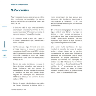 Matriz da Água de Lisboa

5. Conclusões
As principais conclusões decorrentes da análise
dos resultados apresentados na secção
anterior, para o Concelho de Lisboa, para o ano
de 2004, são:
-

O consumo total de água está actualmente
estimado em cerca de 74,5 milhões de m3, o
que corresponde a 13%5 do consumo total do
sector urbano em Portugal Continental.

Conclusões

-

Verifica-se que a água fornecida teve como
principal destino o consumo doméstico,
representando 49% do total (30,9 milhões
de m3), seguido do consumo empresarial com
22% (14,3 milhões de m3) e da Câmara
Municipal de Lisboa com 14% do total (9,2
milhões de m3).

-

Dentro do sector doméstico, na casa de
banho é onde é utilizado o maior volume de
água. Verifica-se que, em termos de
desagregação, a maior parcela corresponde
à utilização da água nos duches (49%),
seguida das descargas dos autoclismos
(22%) e da utilização das torneiras da casa
de banho (8%).

-

Dentro do sector não doméstico, para além
da Câmara Municipal de Lisboa (28%), a

-

Em termos de desagregação do consumo de
água potável pela Câmara Municipal de
Lisboa, a maior parcela corresponde à
utilização de água para a rega dos jardins
(55%), abrangendo viveiros, parques
florestais, lagos e bocas de rega, seguida da
água para a lavagem das ruas (22%).

-

Uma parte muito significativa da água
residual do concelho de Lisboa é tratada
embora existam águas que se perdem,
nomeadamete por evaporação, infiltrada e
percolada em profundidade, muitas vezes
resultantes da própria precipitação. O
sistema actualmente em laboração em
Lisboa, trata 59 milhões de m3, 43 milhões
de m3 produzidas no Concelho de Lisboa e 16
milhões de m3 provenientes de outros
Municípios, sendo as suas principais
unidades Alcântara (cerca de 55% do volume
total), Chelas (23%) e Beirolas (22%).

O consumo anual urbano per capita é
superior à média de Portugal Continental e à
média Europeia.

-

maior percentagem de água potável para
consumo não doméstico destina-se à
restauração e hotelaria (12%), aos
escritórios (9%) e instituições e organismos
públicos (8%).

40

5

Fonte: Plano Nacional da Água, 2002

 