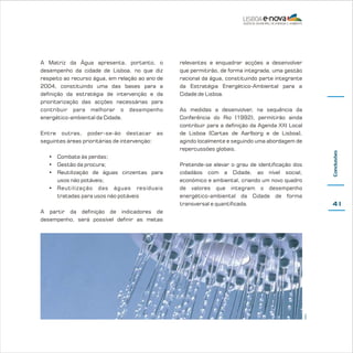 Entre outras, poder-se-ão destacar as
seguintes áreas prioritárias de intervenção:
• Combate às perdas;
• Gestão da procura;
• Reutilização de águas cinzentas para
usos não potáveis;
• Reutilização das águas residuais
tratadas para usos não potáveis

relevantes e enquadrar acções a desenvolver
que permitirão, de forma integrada, uma gestão
racional da água, constituindo parte integrante
da Estratégia Energético-Ambiental para a
Cidade de Lisboa.
As medidas a desenvolver, na sequência da
Conferência do Rio (1992), permitirão ainda
contribuir para a definição da Agenda XXI Local
de Lisboa (Cartas de Aarlborg e de Lisboa),
agindo localmente e seguindo uma abordagem de
repercussões globais.

Conclusões

A Matriz da Água apresenta, portanto, o
desempenho da cidade de Lisboa, no que diz
respeito ao recurso água, em relação ao ano de
2004, constituindo uma das bases para a
definição da estratégia de intervenção e da
prioritarização das acções necessárias para
contribuir para melhorar o desempenho
energético-ambiental da Cidade.

Pretende-se elevar o grau de identificação dos
cidadãos com a Cidade, ao nível social,
económico e ambiental, criando um novo quadro
de valores que integram o desempenho
energético-ambiental da Cidade de forma
transversal e quantificada.

41

EPAL

A partir da definição de indicadores de
desempenho, será possível definir as metas

 