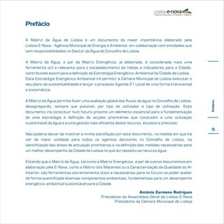 Prefácio
A Matriz da Água de Lisboa é um documento da maior importância elaborado pela
Lisboa E-Nova - Agência Municipal de Energia e Ambiente, em colaboração com entidades que
tem responsabilidades no Sector da Água do Concelho de Lisboa.

A Matriz da Água permite fazer uma avaliação global dos fluxos de água no Concelho de Lisboa,
desagregando, sempre que possível, por tipo de utilizador e tipo de utilização. Este
documento irá constituir num futuro próximo um elemento essencial para a fundamentação
de uma estratégia e definição de acções prioritárias que conduzam a uma utilização
sustentável da água e a uma gestão mais eficiente deste recurso, escasso e precioso.

Prefácio

A Matriz da Água, a par da Matriz Energética, já elaborada, é considerada mais uma
ferramenta útil e relevante para o estabelecimento de metas e indicadores para a Cidade,
contribuindo assim para a definição da Estratégia Energético-Ambiental da Cidade de Lisboa.
Esta Estratégia Energético-Ambiental irá permitir à Câmara Municipal de Lisboa executar o
seu plano de sustentabilidade e lançar o processo Agenda 21 Local de uma forma transversal
e sistemática.

5
Não poderia deixar de mostrar a minha satisfação por este documento, na medida em que irá
ser da maior utilidade para todos os agentes decisores no Concelho de Lisboa, na
identificação das áreas de actuação prioritárias e na definição das medidas necessárias para
um melhor desempenho da Cidade de Lisboa no que diz respeito ao recurso água.
Entendo que a Matriz da Água, tal como a Matriz Energética, a par de outros documentos em
elaboração pela E-Nova, como a Matriz dos Materiais ou a Caracterização da Qualidade do Ar
Interior, são ferramentas extremamente úteis e necessárias para no futuro se poder avaliar
de forma quantificada diversas componentes ambientais, fundamentais para um desempenho
energético-ambiental sustentável para a Cidade.
António Carmona Rodrigues
Presidente da Assembleia-Geral da Lisboa E-Nova
Presidente da Câmara Municipal de Lisboa

 