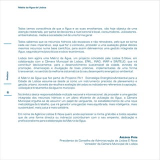 Matriz da Água de Lisboa

Todos temos consciência de que a Água e as suas envolventes, são hoje objecto de uma
atenção redobrada, por parte de decisores a nível central e local, consumidores, utilizadores,
ambientalistas, media e sociedade civil de uma forma geral.

Prefácio

Todos sabemos que os recursos hídricos são escassos e não renováveis, pelo que se torna
cada vez mais imperativo, seja qual for o contexto, proceder a uma avaliação global destes
mesmos recursos numa base científica, para assim delinearmos uma gestão integrada da
Água, segundo princípios éticos e sócio-económicos.

6

Lisboa tem agora uma Matriz da Água, um projecto concebido pela Lisboa E-Nova, em
colaboração com a Câmara Municipal de Lisboa, EPAL, INAG, IRAR e SIMTEJO, que irá
contribuir decisivamente, para o desenvolvimento sustentável da cidade, através da
promoção, dinamização e divulgação de boas práticas, implementadas de uma forma
transversal, no sentido da melhoria sistemática do seu desempenho energético-ambiental.
A Matriz da Água que faz parte do Projecto PU1 Estratégia EnergéticoAmbiental para a
Cidade de Lisboa assume-se desde já como um instrumento precioso de planeamento e
gestão urbana, através da recolha e avaliação de todos os indicadores referentes à captação,
utilização e tratamento da água no município.
No âmbito desta responsabilidade múltipla nacional e internacional, de proceder a uma gestão
integrada dos recursos hídricos e um plano eficiente de utilização da Água, a Câmara
Municipal orgulha-se de assumir um papel de vanguarda, no estabelecimento de uma nova
metodologia de trabalho, que irá garantir uma gestão mais equilibrada, mais inteligente, mais
sustentável, mais justa e mais solidária.
Em nome da Agência Lisboa E-Nova quero ainda expressar a minha gratidão a todos aqueles
que de uma forma directa ou indirecta contribuíram com o seu empenho, dedicação e
profissionalismo para a elaboração da Matriz da Água.

António Prôa
Presidente do Conselho de Administração da Lisboa E-Nova
Vereador da Câmara Municipal de Lisboa

 
