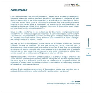 Apresentação

Estas medidas orientar-se-ão por indicadores de desempenho energético-ambiental,
enquadrados nas estratégias e políticas nacionais e da Comissão Europeia, visando cumprir,
à escala local, a responsabilidade subscrita por Portugal no âmbito do Protocolo de Kyoto e
de Lisboa no âmbito da Carta de Aalborg (European Sustainable Cities & Towns Campaign the Aalborg Charter) e da Agenda XXI Local.
A água é um recurso indispensável à grande maioria das actividades económicas, com uma
influência decisiva na qualidade de vida das populações, factor essencial para o
desenvolvimento sócio-económico de uma região e do seu País. A água deve ser considerada
um recurso estratégico e estruturante, tendo necessariamente que se garantir uma elevada
eficiência do seu uso, o que deve corresponder a uma opção estratégica na política local,
sempre enquadrada na política nacional de gestão de recursos hídricos.
O combate às perdas, uma melhor gestão da procura, a reutilização de águas cinzentas e de
águas residuais tratadas para usos não potáveis, são alguns dos desafios implícitos nesta
Matriz da Água, cuja elaboração contou com os contributos de um grande número de
especialistas e de entidades de reconhecido mérito e com influência no sector da água na área
do concelho de Lisboa e a nível nacional.
A Lisboa E-Nova está permanentemente à disposição da cidade para contribuir para o
processo do desenvolvimento sustentável, de forma sistemática e transversal.

Livia Tirone
Administradora-Delegada da Lisboa E-Nova

Apresentação

Com o desenvolvimento do principal projecto da Lisboa E-Nova, a Estratégia EnergéticoAmbiental para Lisboa, foram já publicadas a Matriz da Água e a Matriz Energética, estando
em curso a elaboração da Matriz dos Materiais e a Caracterização da Qualidade do Ar. Assim,
Lisboa tem ao seu dispor novas e relevantes ferramentas para uma gestão urbana que
assenta na informação actual e operacional, na perspectiva da sustentabilidade e da
qualidade ambiental, permitindo definir políticas e fixar metas de desempenho para a cidade,
promovendo as medidas adequadas a esse fim.

9

 