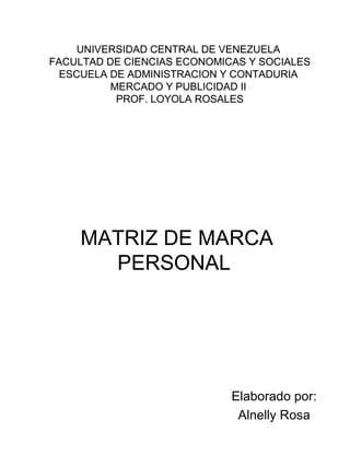 UNIVERSIDAD CENTRAL DE VENEZUELA
FACULTAD DE CIENCIAS ECONOMICAS Y SOCIALES
  ESCUELA DE ADMINISTRACION Y CONTADURIA
          MERCADO Y PUBLICIDAD II
           PROF. LOYOLA ROSALES




     MATRIZ DE MARCA
       PERSONAL




                             Elaborado por:
                              Alnelly Rosa
 