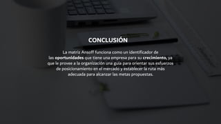 La matriz Ansoff funciona como un identificador de
las oportunidades que tiene una empresa para su crecimiento, ya
que le provee a la organización una guía para orientar sus esfuerzos
de posicionamiento en el mercado y establecer la ruta más
adecuada para alcanzar las metas propuestas.
CONCLUSIÓN
 