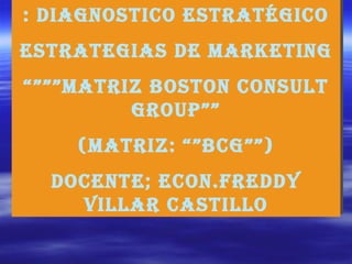 : DIAGNOSTICO ESTRATÉGICO ESTRATEGIAS DE MARKETING “””” Matriz boston consult group”” (Matriz: “”bcg””) Docente; ECON.FREDDY villar castillo 