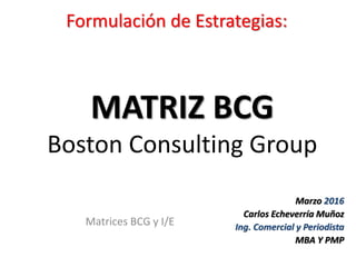 Matrices BCG y I/E
MATRIZ BCG
Boston Consulting Group
Formulación de Estrategias:
Marzo 2016
Carlos Echeverría Muñoz
Ing. Comercial y Periodista
MBA Y PMP
 