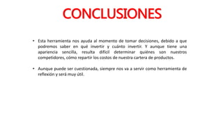 CONCLUSIONES
• Esta herramienta nos ayuda al momento de tomar decisiones, debido a que
podremos saber en qué invertir y cuánto invertir. Y aunque tiene una
apariencia sencilla, resulta difícil determinar quiénes son nuestros
competidores, cómo repartir los costos de nuestra cartera de productos.
• Aunque puede ser cuestionada, siempre nos va a servir como herramienta de
reflexión y será muy útil.
 