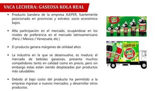 VACA LECHERA: GASEOSA KOLA REAL
 Producto bandera de la empresa AJEPER, fuertemente
posicionado en provincias y estratos socio económico
bajos.
 Alta participación en el mercado, ocupándose en los
niveles de preferencia en el mercado latinoamericano
(Perú / México / Venezuela, etc.)
 El producto genera márgenes de utilidad altos
 La industria en la que se desenvuelve, es madura; el
mercado de bebidas gaseosas, presenta muchos
competidores tanto en calidad como en precio, pero sin
embargo estas están siendo desplazadas por productos
más saludables
 Debido al bajo costo del producto ha permitido a la
empresa ingresar a nuevos mercados, y desarrollar otros
productos.
 