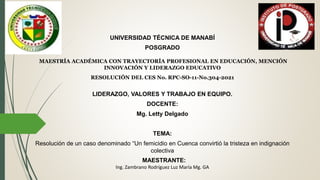 UNIVERSIDAD TÉCNICA DE MANABÍ
POSGRADO
MAESTRÍA ACADÉMICA CON TRAYECTORÍA PROFESIONAL EN EDUCACIÓN, MENCIÓN
INNOVACIÓN Y LIDERAZGO EDUCATIVO
RESOLUCIÓN DEL CES No. RPC-SO-11-No.304-2021
LIDERAZGO, VALORES Y TRABAJO EN EQUIPO.
DOCENTE:
Mg. Letty Delgado
TEMA:
Resolución de un caso denominado “Un femicidio en Cuenca convirtió la tristeza en indignación
colectiva
MAESTRANTE:
Ing. Zambrano Rodríguez Luz María Mg. GA
 