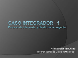 CASO INTEGRADOR  1 Proceso de búsqueda  y diseño de la pregunta. Valeria Martínez Hurtado Informática Medica Grupo 3 (Miercoles) 
