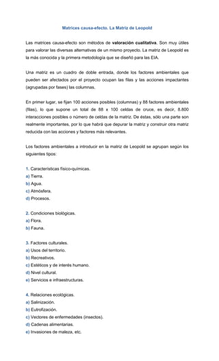 Matrices causa-efecto. La Matriz de Leopold
Las matrices causa-efecto son métodos de valoración cualitativa. Son muy útiles
para valorar las diversas alternativas de un mismo proyecto. La matriz de Leopold es
la más conocida y la primera metodología que se diseñó para las EIA.
Una matriz es un cuadro de doble entrada, donde los factores ambientales que
pueden ser afectados por el proyecto ocupan las filas y las acciones impactantes
(agrupadas por fases) las columnas.
En primer lugar, se fijan 100 acciones posibles (columnas) y 88 factores ambientales
(filas), lo que supone un total de 88 x 100 celdas de cruce, es decir, 8.800
interacciones posibles o número de celdas de la matriz. De éstas, sólo una parte son
realmente importantes, por lo que habrá que depurar la matriz y construir otra matriz
reducida con las acciones y factores más relevantes.
Los factores ambientales a introducir en la matriz de Leopold se agrupan según los
siguientes tipos:
1. Características físico-químicas.
a) Tierra.
b) Agua.
c) Atmósfera.
d) Procesos.
2. Condiciones biológicas.
a) Flora.
b) Fauna.
3. Factores culturales.
a) Usos del territorio.
b) Recreativos.
c) Estéticos y de interés humano.
d) Nivel cultural.
e) Servicios e infraestructuras.
4. Relaciones ecológicas.
a) Salinización.
b) Eutrofización.
c) Vectores de enfermedades (insectos).
d) Cadenas alimentarias.
e) Invasiones de maleza, etc.
 