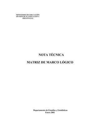 MINISTERIO DE EDUCACIÓN
DIVISIÓN DE PLANIFICACIÓN Y
       PRESUPUESTO




                          NOTA TÉCNICA

            MATRIZ DE MARCO LÓGICO




                   Departamento de Estudios y Estadísticas
                               Enero 2001
 
