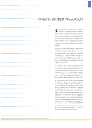 MATRIZES DE REFERÊNCIA PARA A AVALIAÇÃO 
Nas avaliações em larga escala, as matrizes 
de referência apresentam o objeto dos testes. 
São formadas por um conjunto de descritores que 
descrevem as habilidades mínimas esperadas dos 
alunos, em seus diversos níveis de complexidade, 
em cada área de conhecimento e etapa de escola-ridade. 
Cada matriz de referência é estruturada em 
Domínio, Tópico ou Tema e respectivos descritores, 
que indicam as habilidades das disciplinas a serem 
avaliadas. 
As matrizes são construídas a partir de estudos das 
propostas curriculares de ensino sobre os currícu-los 
vigentes no país, além de pesquisas em livros 
didáticos e debates com educadores atuantes e 
especialistas em educação. A partir daí, são se-lecionadas 
habilidades passíveis de aferição por 
meio de testes padronizados de desempenho que 
sejam, ainda, relevantes e representativas de cada 
etapa de escolaridade. 
As matrizes de referência são elaboradas sem a 
pretensão de esgotar o repertório das habilidades 
necessárias ao pleno desenvolvimento do aluno. 
Portanto, não devem ser entendidas como habi-lidades 
únicas a serem trabalhadas em sala de 
aula. Sua finalidade é balizar a criação de itens dos 
testes, o que as distingue das propostas curricula-res, 
estratégias de ensino e diretrizes pedagógicas. 
No Brasil, as primeiras matrizes de referência para 
avaliação foram apresentadas pelo Sistema Nacio-nal 
de Avaliação da Educação Básica (SAEB). Desde 
então, essas matrizes vêm sendo utilizadas como 
base para as avaliações realizadas pelos estados e 
municípios brasileiros que possuem seus próprios 
programas de avaliação em larga escala. No Ama-zonas, 
as matrizes de referência para avaliação do 
SADEAM também foram elaboradas tendo por base 
as habilidades presentes nas matrizes do SAEB, bem 
como as Propostas Curriculares do Estado para o 
Ensino Fundamental e Médio, Parâmetros Curricu-lares 
Nacionais, consulta aos professores regentes 
da rede e a matriz de referência para o ENEM 2011. 
Para melhor compreensão da estruturação de 
uma matriz, é importante entender o significado 
de descritores e Tópico/Tema/Domínio. 
17 
 