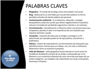 PALABRAS CLAVES
    •   Blogósfera.- El mundo de los blogs como comunidad o red social.
    •   Blog.- (bitácora) Es un sitio Web que nos permite publicar en forma
        periódica artículos de interés público y/o personal.
    •   Contaminación ambiental.- Es el deterioro, alteración, contagio,
        desequilibrio y toda otra acción que afecte negativamente el equilibrio
        natural o el estado de sanidad de organismos vivientes y no-vivientes.
    •   Concientización.- Sensibilización e influencia sobre una persona para que
        recapacite y perciba el valor o la importancia de una situación que
        requiere atención y ayuda.
    •   Campañas.- Conjunto de actos que se dirigen a conseguir un fin
        determinad, por ejemplo puede ser de tipo político, económico o
        publicitario.
    •   Rúbrica.- (matriz de evaluación) Es una herramienta de evaluación que
        identifica ciertos criterios para un trabajo con una nota o calificativo.
        Determinar cómo se evaluará el proyecto.
    •   Valle del Mantaro.- Valle geográfico fluvial ubicado en Junín entre las
        Cordilleras Occidental y central de los Andes y atravesado por el río
       Mantaro y sus numerosos afluentes de corto recorrido que bajan de sus
        ambas márgenes. Las ciudades más importantes son Jauja, Concepción,
        Huancayo y Chupaca.
 