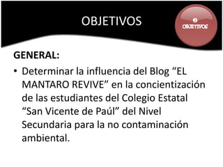 OBJETIVOS              




GENERAL:
• Determinar la influencia del Blog “EL
  MANTARO REVIVE” en la concientización
  de las estudiantes del Colegio Estatal
  “San Vicente de Paúl” del Nivel
  Secundaria para la no contaminación
  ambiental.
 