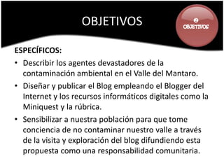 OBJETIVOS                       



ESPECÍFICOS:
• Describir los agentes devastadores de la
  contaminación ambiental en el Valle del Mantaro.
• Diseñar y publicar el Blog empleando el Blogger del
  Internet y los recursos informáticos digitales como la
  Miniquest y la rúbrica.
• Sensibilizar a nuestra población para que tome
  conciencia de no contaminar nuestro valle a través
  de la visita y exploración del blog difundiendo esta
  propuesta como una responsabilidad comunitaria.
 
