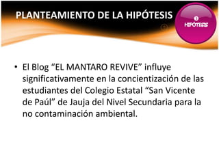 PLANTEAMIENTO DE LA HIPÓTESIS                 




• El Blog “EL MANTARO REVIVE” influye
  significativamente en la concientización de las
  estudiantes del Colegio Estatal “San Vicente
  de Paúl” de Jauja del Nivel Secundaria para la
  no contaminación ambiental.
 