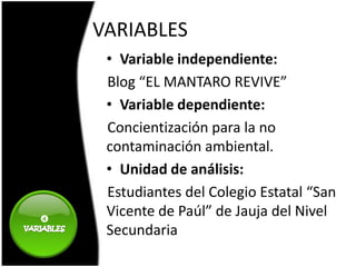 VARIABLES
     • Variable independiente:
     Blog “EL MANTARO REVIVE”
     • Variable dependiente:
     Concientización para la no
     contaminación ambiental.
     • Unidad de análisis:
     Estudiantes del Colegio Estatal “San

     Vicente de Paúl” de Jauja del Nivel
     Secundaria
 