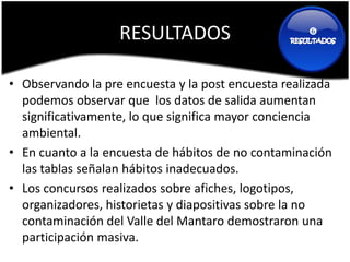 RESULTADOS                       




• Observando la pre encuesta y la post encuesta realizada
  podemos observar que los datos de salida aumentan
  significativamente, lo que significa mayor conciencia
  ambiental.
• En cuanto a la encuesta de hábitos de no contaminación
  las tablas señalan hábitos inadecuados.
• Los concursos realizados sobre afiches, logotipos,
  organizadores, historietas y diapositivas sobre la no
  contaminación del Valle del Mantaro demostraron una
  participación masiva.
 