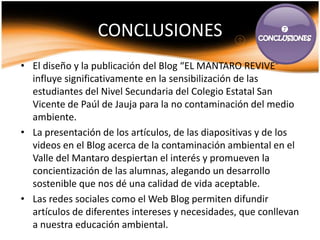 CONCLUSIONES                              



• El diseño y la publicación del Blog “EL MANTARO REVIVE”
  influye significativamente en la sensibilización de las
  estudiantes del Nivel Secundaria del Colegio Estatal San
  Vicente de Paúl de Jauja para la no contaminación del medio
  ambiente.
• La presentación de los artículos, de las diapositivas y de los
  videos en el Blog acerca de la contaminación ambiental en el
  Valle del Mantaro despiertan el interés y promueven la
  concientización de las alumnas, alegando un desarrollo
  sostenible que nos dé una calidad de vida aceptable.
• Las redes sociales como el Web Blog permiten difundir
  artículos de diferentes intereses y necesidades, que conllevan
  a nuestra educación ambiental.
 