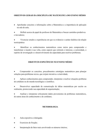 OBJETIVOS GERAIS DA DISCIPLINA DE MATEMÁTICA DO ENSINO MÉDIO



   Aprofundar conceitos e informações sobre a Matemática e a importância de aplicação
   na sala de aula;

        Refletir acerca do papel do professor de Matemática e buscar caminhos produtivos
e inovadores;

         Vivenciar estudos e experiências em que se evidencie o caráter dialético da relação
teoria/prática

         Identificar os conhecimentos matemáticos como meios para compreender e
transformar o mundo à sua volta, como aspecto que estimula o interesse, a curiosidade, o
espírito de investigação e o desenvolvimento da capacidade para resolver problemas;



                  OBJETIVOS ESPECÍFICOS NO ENSINO MÉDIO



       Compreender os conceitos, procedimentos estratégias matemáticos para planejar
soluções para problemas novos, que exijam iniciativa e criatividade;

        Aplicar conhecimentos para compreender, interpretar e resolver situações-problema
do cotidiano ou do mundo tecnológico e científico;

      Desenvolver capacidade de comunicação de idéias matemáticas por escrito ou
oralmente, promovendo sua capacidade de argumentação;

       Analisar e interpretar criticamente dados provenientes de problemas matemáticos,
de outras áreas do conhecimento e do cotidiano;




                                    METODOLOGIA




       Aula expositiva e dialogada;

       Exercícios de fixação;

       Interpretação de fatos reais envolvendo os números inteiros;
 