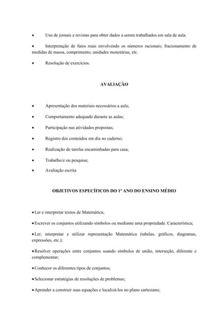 Uso de jornais e revistas para obter dados a serem trabalhados em sala de aula.

      Interpretação de fatos reais envolvendo os números racionais; fracionamento de
medidas de massa, comprimento, unidades monetárias, etc.

       Resolução de exercícios.



                                     AVALIAÇÃO



       Apresentação dos materiais necessários a aula;

       Comportamento adequado durante as aulas;

       Participação nas atividades propostas;

       Registro dos conteúdos em dia no caderno;

       Realização de tarefas encaminhadas para casa;

       Trabalho/e ou pesquisa;

       Avaliação escrita



          OBJETIVOS ESPECÍFICOS DO 1º ANO DO ENSINO MÉDIO



 Ler e interpretar textos de Matemática;

 Escrever os conjuntos utilizando símbolos ou mediante uma propriedade. Característica;

 Ler, interpretar e utilizar representação Matemática (tabelas, gráficos, diagramas,
expressões, etc.);

 Resolver operações entre conjuntos usando símbolos de união, interseção, diferente e
complementar;

 Conhecer os diferentes tipos de conjuntos;

 Selecionar estratégias de resoluções de problemas;

 Aprender a construir suas equações e localizá-los no plano cartesiano;
 