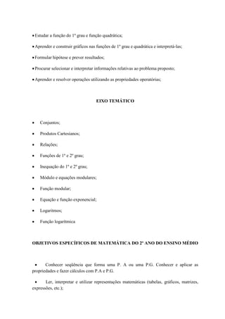 Estudar a função do 1º grau e função quadrática;

 Aprender e construir gráficos nas funções de 1º grau e quadrática e interpretá-las;

 Formular hipótese e prever resultados;

 Procurar selecionar e interpretar informações relativas ao problema proposto;

 Aprender e resolver operações utilizando as propriedades operatórias;



                                   EIXO TEMÁTICO



    Conjuntos;

    Produtos Cartesianos;

    Relações;

    Funções de 1º e 2º grau;

    Inequação do 1º e 2º grau;

    Módulo e equações modulares;

    Função modular;

    Equação e função exponencial;

    Logaritmos;

    Função logarítmica



OBJETIVOS ESPECÍFICOS DE MATEMÁTICA DO 2º ANO DO ENSINO MÉDIO



       Conhecer seqüência que forma uma P. A ou uma P.G. Conhecer e aplicar as
propriedades e fazer cálculos com P.A e P.G.

       Ler, interpretar e utilizar representações matemáticas (tabelas, gráficos, matrizes,
expressões, etc.);
 