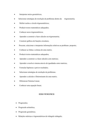 Interpretar meios geométricos;

Selecionar estratégias de resolução de problemas dentro da    trigonometria;

 Definir razões e círculo trigonométricos;

 Produzir textos matemáticos adequados;

 Conhecer arcos trigonométricos;

 Aprender a construir e fazer cálculos na trigonometria;

 Construir gráficos de funções circulares;

Procurar, selecionar e interpretar informações relativas ao problema proposto;

 Conhecer as linhas e colunas de uma matriz;

 Produzir textos matemáticos adequados;

 Aprender a construir e a fazer cálculos com matrizes;

 Aprender a resolver sistema através de igualdades entre matrizes;

 Formular hipóteses e prever resultados;

 Selecionar estratégias de resolução de problemas;

 Aprender a calcular o Determinante de uma matriz;

 Diferenciar Sistema Linear;

 Conhecer uma equação linear;



                           EIXO TEMÁTICO



Progressões;

Progressão aritmética;

Progressão geométrica;

Relações métricas e trigonométricas do triângulo retângulo;
 