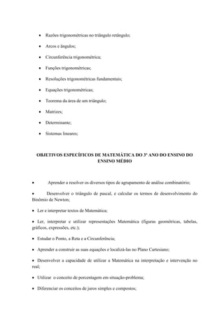Razões trigonométricas no triângulo retângulo;

       Arcos e ângulos;

       Circunferência trigonométrica;

       Funções trigonométricas;

       Resoluções trigonométricas fundamentais;

       Equações trigonométricas;

       Teorema da área de um triângulo;

       Matrizes;

       Determinante;

       Sistemas lineares;



  OBJETIVOS ESPECÍFICOS DE MATEMÁTICA DO 3º ANO DO ENSINO DO
                         ENSINO MÉDIO



        Aprender a resolver os diversos tipos de agrupamento de análise combinatório;

       Desenvolver o triângulo de pascal, e calcular os termos de desenvolvimento do
Binômio de Newton;

  Ler e interpretar textos de Matemática;

   Ler, interpretar e utilizar representações Matemática (figuras geométricas, tabelas,
gráficos, expressões, etc.);

  Estudar o Ponto, a Reta e a Circunferência;

  Aprender a construir as suas equações e localizá-las no Plano Cartesiano;

   Desenvolver a capacidade de utilizar a Matemática na interpretação e intervenção no
real;

  Utilizar o conceito de porcentagem em situação-problema;

  Diferenciar os conceitos de juros simples e compostos;
 