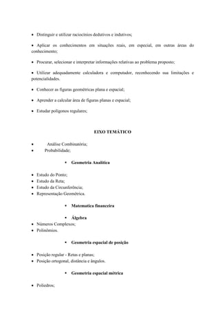 Distinguir e utilizar raciocínios dedutivos e indutivos;

  Aplicar os conhecimentos em situações reais, em especial, em outras áreas do
conhecimento;

  Procurar, selecionar e interpretar informações relativas ao problema proposto;

   Utilizar adequadamente calculadora e computador, reconhecendo sua limitações e
potencialidades.

  Conhecer as figuras geométricas plana e espacial;

  Aprender a calcular área de figuras planas e espacial;

  Estudar polígonos regulares;



                                   EIXO TEMÁTICO

       Análise Combinatória;
      Probabilidade;

                     Geometria Analítica

  Estudo do Ponto;
  Estudo da Reta;
  Estudo da Circunferência;
  Representação Geométrica.

                     Matematica financeira

               Álgebra
  Números Complexos;
  Polinômios.

                     Geometria espacial de posição

  Posição regular - Retas e planas;
  Posição ortogonal, distância e ângulos.

                     Geometria espacial métrica

  Poliedros;
 