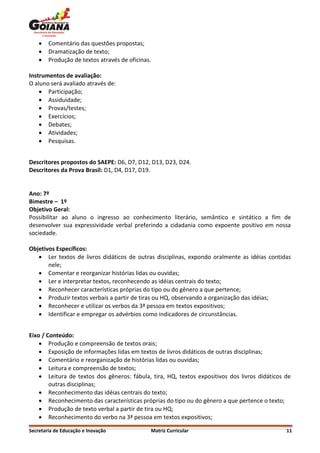    Comentário das questões propostas;
       Dramatização de texto;
       Produção de textos através de oficinas.

Instrumentos de avaliação:
O aluno será avaliado através de:
     Participação;
     Assiduidade;
     Provas/testes;
     Exercícios;
     Debates;
     Atividades;
     Pesquisas.


Descritores propostos do SAEPE: D6, D7, D12, D13, D23, D24.
Descritores da Prova Brasil: D1, D4, D17, D19.


Ano: 7º
Bimestre – 1º
Objetivo Geral:
Possibilitar ao aluno o ingresso ao conhecimento literário, semântico e sintático a fim de
desenvolver sua expressividade verbal preferindo a cidadania como expoente positivo em nossa
sociedade.

Objetivos Específicos:
    Ler textos de livros didáticos de outras disciplinas, expondo oralmente as idéias contidas
       nele;
    Comentar e reorganizar histórias lidas ou ouvidas;
    Ler e interpretar textos, reconhecendo as idéias centrais do texto;
    Reconhecer características próprias do tipo ou do gênero a que pertence;
    Produzir textos verbais a partir de tiras ou HQ, observando a organização das idéias;
    Reconhecer e utilizar os verbos da 3ª pessoa em textos expositivos;
    Identificar e empregar os advérbios como indicadores de circunstâncias.


Eixo / Conteúdo:
     Produção e compreensão de textos orais;
     Exposição de informações lidas em textos de livros didáticos de outras disciplinas;
     Comentário e reorganização de histórias lidas ou ouvidas;
     Leitura e compreensão de textos;
     Leitura de textos dos gêneros: fábula, tira, HQ, textos expositivos dos livros didáticos de
        outras disciplinas;
     Reconhecimento das idéias centrais do texto;
     Reconhecimento das características próprias do tipo ou do gênero a que pertence o texto;
     Produção de texto verbal a partir de tira ou HQ;
     Reconhecimento do verbo na 3ª pessoa em textos expositivos;

Secretaria de Educação e Inovação             Matriz Curricular                                11
 