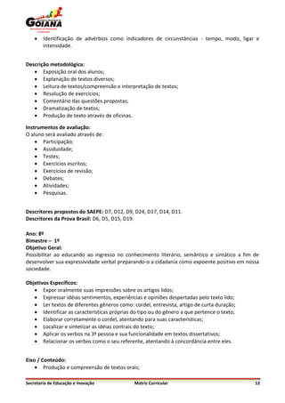    Identificação de advérbios como indicadores de circunstâncias - tempo, modo, ligar e
        intensidade.


Descrição metodológica:
    Exposição oral dos alunos;
    Explanação de textos diversos;
    Leitura de textos/compreensão e interpretação de textos;
    Resolução de exercícios;
    Comentário das questões propostas;
    Dramatização de textos;
    Produção de texto através de oficinas.

Instrumentos de avaliação:
O aluno será avaliado através de:
     Participação;
     Assiduidade;
     Testes;
     Exercícios escritos;
     Exercícios de revisão;
     Debates;
     Atividades;
     Pesquisas.


Descritores propostos do SAEPE: D7, D12, D9, D24, D17, D14, D11.
Descritores da Prova Brasil: D6, D5, D15, D19.

Ano: 8º
Bimestre – 1º
Objetivo Geral:
Possibilitar ao educando ao ingresso no conhecimento literário, semântico e sintático a fim de
desenvolver sua expressividade verbal preparando-o a cidadania como expoente positivo em nossa
sociedade.

Objetivos Específicos:
    Expor oralmente suas impressões sobre os artigos lidos;
    Expressar idéias sentimentos, experiências e opiniões despertadas pelo texto lido;
    Ler textos de diferentes gêneros como: cordel, entrevista, artigo de curta duração;
    Identificar as características próprias do tipo ou do gênero a que pertence o texto;
    Elaborar corretamente o cordel, atentando para suas características;
    Localizar e sintetizar as idéias contrais do texto;
    Aplicar os verbos na 3ª pessoa e sua funcionalidade em textos dissertativos;
    Relacionar os verbos como o seu referente, atentando à concordância entre eles.


Eixo / Conteúdo:
     Produção e compreensão de textos orais;

Secretaria de Educação e Inovação             Matriz Curricular                             12
 
