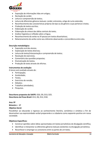    Exposição de informações lidas em artigos;
       Recitação de cordel;
       Leitura e compreensão de textos;
       Leitura de diferentes gêneros textuais: cordel, entrevista, artigo de curta extensão;
       Reconhecimento das características próprias do tipo ou do gênero a que pertence o texto;
       Produção de textos escritos;
       Elaboração de cordel;
       Elaboração de síntese das idéias centrais do texto;
       Análise lingüística e reflexão sobre a língua;
       Reconhecimento do verbo na 3ª pessoa em textos dissertativos;
       Relacionamento do verbo como seu referente observando a concordância entre eles.


Descrição metodológica:
    Exposição oral dos alunos;
    Explanação de textos diversos;
    Leitura de textos/interpretação e compreensão de textos;
    Resolução de exercícios;
    Comentário das questões propostas;
    Dramatização de textos;
    Produção de texto através de oficinas.

Instrumentos de avaliação:
O aluno será avaliado através de:
     Participação;
     Assiduidade;
     Testes;
     Exercícios de revisão;
     Debates;
     Trabalhos (atividades);
     Pesquisas.


Descritores propostos do SAEPE: D26, D9, D13, D25.
Descritores da Prova Brasil: D13, D6, D12, D18.

Ano: 9º
Bimestre – 1º
Objetivo Geral:
Possibilitar ao educando o ingresso ao conhecimento literário, semântico e sintático a fim de
desenvolver sua expressividade verbal preparando-o a cidadania como expoente positivo em nossa
sociedade.

Objetivos Específicos:
    Construir opiniões sobre idéias apresentadas em textos jornalísticos de divulgação científica;
    Identificar e interpretar os diferentes gêneros textuais existentes na divulgação jornalística;
    Reconhecer e empregar os conectores entre as partes de um texto;

Secretaria de Educação e Inovação             Matriz Curricular                                    13
 