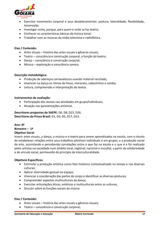    Exercitar movimento corporal e seus desdobramentos: postura, lateralidade, flexibilidade,
        locomoção;
       Investigar como, porque, para quem e onde se faz teatro;
       Conhecer as características básicas da música tonal;
       Trabalhar com as músicas da mídia televisiva e radiofônica.


Eixo / Conteúdo:
     Artes visuais – história das artes visuais e gêneros visuais;
     Teatro – consciência e construção corporal, a função do teatro;
     Dança – consciência e construção corporal;
     Música – exploração e consciência sonora.


Descrição metodológica:
    Produção de adereços carnavalescos usando material reciclado;
    Vivenciar na dança os ritmos do frevo, maracatu, caboclinhos e samba;
    Leitura, compreensão e interpretação de textos.


Instrumentos de avaliação:
     Participação dos alunos nas atividades em grupo/individuais;
     Atuação nas apresentações artísticas.

Descritores propostos do SAEPE: D6, D8, D23, D26.
Descritores da Prova Brasil: D1, D3, D5, D17, D13.

Ano: 9º
Bimestre – 1º
Objetivo Geral:
Inserir artes visuais, a dança, a música e o teatro para serem aprendizados na escola, com o intuito
de estabelecer relações entre seus trabalhos artísticos individuais e em grupos, e a produção social
da arte, assimilando e percebendo correlações entre o que faz na escola e o que é e foi realizado
pelos artistas na sociedade num âmbito local, regional, nacional e mundial, a partir da solidariedade
e do vínculo social, permeando do princípio da interculturalidade.

Objetivos Específicos:
    Estimular a produção artística como fato histórico contextualizado no tempo e nas diversas
       culturas;
    Aplicar diversidade gestual no espaço;
    Vivenciar a coordenação das partes do corpo e identificar as diversas posturas;
    Compreender aspectos multiculturais da dança;
    Exercitar articulações éticas, estéticas e multiculturais entre as culturas;
    Discutir sobre as funções sociais da música


Eixo / Conteúdo:
     Artes visuais – história das artes visuais e gêneros visuais;
     Teatro – consciência e construção corporal;

Secretaria de Educação e Inovação               Matriz Curricular                                  17
 