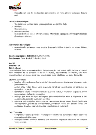    Produção oral – uso das funções sócio-comunicativas em vários gêneros textuais do discurso
        oral.


Descrição metodológica:
    Uso de jornais, revistas, jogos, aulas expositivas, uso de CD’s, DVD;
    Diálogos;
    Dramatizações;
    Leitura expressiva;
    Recursos didáticos (vídeos e ferramentas da informática, a pesquisa em livros paradidáticos,
       dicionários e internet.



Instrumentos de avaliação:
     Autoavialiação, prova em grupo seguida de prova individual, trabalho em grupo, diálogos
       criativos.


Descritores propostos do SAEPE: D26, D9, D13, D25.
Descritores da Prova Brasil: D13, D6, D12, D18.

Ano: 7º
Bimestre – 1º
Objetivo Geral:
Levar o aluno a vivenciar uma experiência de comunicação, pelo uso do inglês, no que se refere à
novas maneiras de se expressar e de ver o mundo, possibilitando, ao mesmo, um maior
entendimento de um mundo plural e do próprio papel como cidadão de seu país e do mundo.

Objetivos Específicos:
    Localizar informação específica (scanining), de acordo com os objetivos de leitura dos vários
       gêneros textuais;
    Avaliar e/ou redigir textos com sequência narrativas, considerando as condições de
       produção e circulação;
    Identificar a função sócio-comunicativa e o gênero textual, o local onde se passa o evento
       comunicativo e os falantes envolvidos;
    Interagir por meio da língua estrangeira para cumprimentar, fazer e responder a uma
       apresentação, despedir-se, elogiar, convidar;
    Recusar e aceitar convites, assim como para a comunicação oral na sala de aula (pedidos de
       esclarecimentos, pedidos de esclarecimentos, pedidos de licença para entrar e sair da sala,
       pedidos de desculpas e agradecimentos, empréstimos de materiais).


Eixo / Conteúdo:
     Compreensão escrita (leitura) – localização de informação específica no texto escrito de
        gêneros textuais diferentes;
     Produção escrita – produção de textos com sequências lingüísticas descritivas em textos de
        vários gêneros;


Secretaria de Educação e Inovação             Matriz Curricular                                 19
 
