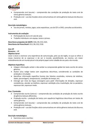    Compreensão oral (escuta) – compreensão das condições de produção do texto oral de
        vários gêneros textuais;
       Produção oral – uso das funções sócio-comunicativas em vários gêneros textuais do discurso
        oral.


Descrição metodológica:
    Uso de jornais, revistas, jogos, aulas expositivas, uso de CD’s e DVD, consultas ao dicionário.


Instrumentos de avaliação:
     Participação do aluno em sala de aula;
     Trabalho individual e em equipe, testes e provas.

Descritores propostos do SAEPE: D26, D9, D13, D25.
Descritores da Prova Brasil: D13, D6, D12, D18.

Ano: 8º
Bimestre – 1º
Objetivo Geral:
Levar o aluno a vivenciar uma experiência de comunicação, pelo uso do inglês, no que se refere à
novas maneiras de se expressar e de ver o mundo, possibilitando, ao mesmo, um maior
entendimento de um mundo plural e do próprio papel como cidadão de seu país e do mundo.

Objetivos Específicos:
    Integrar informação verbal e não-verbal na compreensão global do texto escrito de vários
       gêneros;
    Avaliar e/ou redigir textos com sequências descritivas, considerando as condições de
       produção e circulação;
    Identificar informação específica (nomes dos falantes envolvidos, números de telefone,
       idade, percentagens, temperaturas, condições do tempo, etc;
    Interagir por meio da língua estrangeira para pedir informações de direções, expressar
       condolências, atender ao telefone, expressar satisfação e/ou insatisfação, dar os parabéns,
       expressar dor, expressar medo.


Eixo / Conteúdo:
     Compreensão escrita (Leitura) – compreensão das condições de produção do texto escrito
        de gêneros textuais diferentes;
     Produção escrita – produção de textos com sequência lingüísticas descritivas em textos de
        vários gêneros;
     Compreensão oral (escuta) – compreensão das condições de produção do texto oral de
        vários gêneros textuais;
     Produção oral – uso das funções sócio-comunicativas em vários gêneros textuais do discurso
        oral.


Descrição metodológica:
    Exercícios orais e escritos;

Secretaria de Educação e Inovação             Matriz Curricular                                    20
 