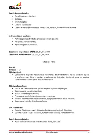 Descrição metodológica:
    Exercícios orais e escritos;
    Diálogos;
    Dramatizações;
    Leituras expressivas;
    Uso de material paradidáticos, filmes, CD’s, revistas, livro didático e internet.



Instrumentos de avaliação:
     Participação nas atividades propostas em sala de aula;
     Pesquisas, provas escritas;
     Apresentação das pesquisas.


Descritores propostos do SAEPE: D6, D7, D13, D22.
Descritores da Prova Brasil: D6, D11, D1, D5, D19.


                                           Educação Física

Ano: 6º
Bimestre – 1º
Objetivo Geral:
    Considerar e despertar nos alunos a importância da atividade física no seu cotidiano e para
       o seu bem-estar físico e mental, respeitando as limitações dentro de uma perspectiva
       transformadora como parte da cultura corporal.


Objetivos Específicos:
    Educar para a solidariedade, para o respeito e para a cooperação;
    Desenvolver a consciência crítica;
    Buscar a interdisciplinaridade;
    Promover a convivência entre meninos e meninas;
    Mesclar o conhecimento dos conceitos, dos procedimentos e das atitudes;
    Assegurar a inclusão de todos os alunos.


Eixo / Conteúdo:
     Esporte: Atletismo – nível I (histórico, fundamentos básicos), Ginástica;
     Esporte: Futsal – nível I (histórico, fundamentos básicos), Handebol nível I.


Descrição metodológica:
    Aulas teóricas em sala de aula utilizando mural, cartazes;




Secretaria de Educação e Inovação              Matriz Curricular                              22
 