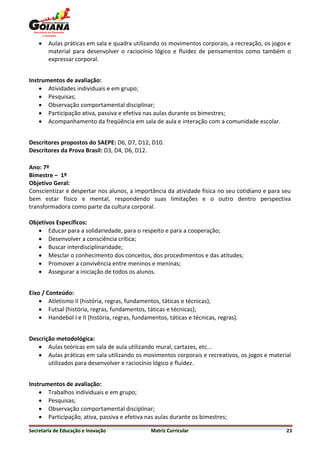    Aulas práticas em sala e quadra utilizando os movimentos corporais, a recreação, os jogos e
        material para desenvolver o raciocínio lógico e fluidez de pensamentos como também o
        expressar corporal.


Instrumentos de avaliação:
     Atividades individuais e em grupo;
     Pesquisas;
     Observação comportamental disciplinar;
     Participação ativa, passiva e efetiva nas aulas durante os bimestres;
     Acompanhamento da freqüência em sala de aula e interação com a comunidade escolar.


Descritores propostos do SAEPE: D6, D7, D12, D10.
Descritores da Prova Brasil: D3, D4, D6, D12.

Ano: 7º
Bimestre – 1º
Objetivo Geral:
Conscientizar e despertar nos alunos, a importância da atividade física no seu cotidiano e para seu
bem estar físico e mental, respondendo suas limitações e o outro dentro perspectiva
transformadora como parte da cultura corporal.

Objetivos Específicos:
    Educar para a solidariedade, para o respeito e para a cooperação;
    Desenvolver a consciência crítica;
    Buscar interdisciplinaridade;
    Mesclar o conhecimento dos conceitos, dos procedimentos e das atitudes;
    Promover a convivência entre meninos e meninas;
    Assegurar a iniciação de todos os alunos.


Eixo / Conteúdo:
     Atletismo II (história, regras, fundamentos, táticas e técnicas);
     Futsal (história, regras, fundamentos, táticas e técnicas);
     Handebol I e II (história, regras, fundamentos, táticas e técnicas, regras).


Descrição metodológica:
    Aulas teóricas em sala de aula utilizando mural, cartazes, etc...
    Aulas práticas em sala utilizando os movimentos corporais e recreativos, os jogos e material
       utilizados para desenvolver e raciocínio lógico e fluidez.


Instrumentos de avaliação:
     Trabalhos individuais e em grupo;
     Pesquisas;
     Observação comportamental disciplinar;
     Participação, ativa, passiva e efetiva nas aulas durante os bimestres;

Secretaria de Educação e Inovação              Matriz Curricular                                 23
 