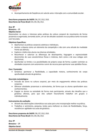    Acompanhamento da freqüência em sala de aula e interação com a comunidade escolar.


Descritores propostos do SAEPE: D6, D7, D12, D10.
Descritores da Prova Brasil: D3, D4, D6, D12.

Ano: 8º
Bimestre – 1º
Objetivo Geral:
Desenvolver no aluno o interesse pelas práticas da cultura corporal de movimento de forma
prazerosa e organizada, tornando assim, um ser de atitudes sociáveis na sua prática tanto na escola
com fora dela.
Objetivos Específicos:
    Oportunizar as práticas corporais coletivas e individuais;
    Aceitar a disputa como um elemento da competição e não com uma atitude de rivalidade
       frente aos demais;
    Explorar o lúdico dos alunos nas diversas atividades;
    Reconhecer e valorizar as diferenças de desempenho, linguagem e expressividade
       decorrentes de suas características físicas e motoras, bem como a de seus colegas sem
       discriminar;
    Aprofundar os limites e as possibilidades do próprio corpo de forma a poder controlar as
       atividades corporais com autonomia e servir de recurso para aprimorar suas aptidões físicas.

Eixo / Conteúdo:
     Ginástica: aprimorar a flexibilidade, a capacidade motora, conhecimento do corpo
        aprofundado através da ginástica;

Descrição metodológica:
    Inclusão do aluno na cultura corporal, por meio do engajamento efetivo das práticas
       corporais;
    Oferecer atividades prazerosas e estimulantes, de forma que os alunos aprofundem seus
       conhecimentos;
    Engajar os alunos na sociedade de forma mais participante, através dos desafios que a
       ginástica oferece, para que eles saibam futuramente trabalhar em grupos e
       individualmente.

Instrumentos de avaliação:
     Através das observações sistemáticas nas aulas para uma incorporação melhor na prática;
     Trabalhos e seminários, pesquisa, testes para melhorar os níveis de flexibilidades, força,
       resistência e agilidade nas aulas de ginástica.

Descritores propostos do SAEPE: D6, D7, D12, D10.
Descritores da Prova Brasil: D3, D4, D6, D12.

Ano: 9º
Bimestre – 1º
Objetivo Geral:
Secretaria de Educação e Inovação             Matriz Curricular                                  24
 