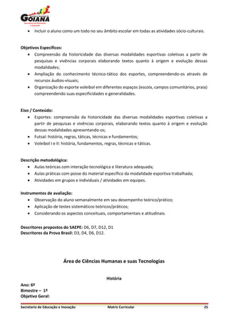    Incluir o aluno como um todo no seu âmbito escolar em todas as atividades sócio-culturais.


Objetivos Específicos:
    Compreensão da historicidade das diversas modalidades esportivas coletivas a partir de
       pesquisas e vivências corporais elaborando textos quanto à origem e evolução dessas
       modalidades;
    Ampliação do conhecimento técnico-tático dos esportes, compreendendo-os através de
       recursos áudios-visuais;
    Organização do esporte voleibol em diferentes espaços (escola, campos comunitários, praia)
       compreendendo suas especificidades e generalidades.


Eixo / Conteúdo:
     Esportes: compreensão da historicidade das diversas modalidades esportivas coletivas a
        partir de pesquisas e vivências corporais, elaborando textos quanto à origem e evolução
        dessas modalidades apresentando-os;
     Futsal: história, regras, táticas, técnicas e fundamentos;
     Voleibol I e II: história, fundamentos, regras, técnicas e táticas.


Descrição metodológica:
    Aulas teóricas com interação tecnológica e literatura adequada;
    Aulas práticas com posse do material específico da modalidade esportiva trabalhada;
    Atividades em grupos e individuais / atividades em equipes.

Instrumentos de avaliação:
     Observação do aluno semanalmente em seu desempenho teórico/prático;
     Aplicação de testes sistemáticos teóricos/práticos;
     Considerando os aspectos conceituais, comportamentais e atitudinais.


Descritores propostos do SAEPE: D6, D7, D12, D1
Descritores da Prova Brasil: D3, D4, D6, D12.




                         Área de Ciências Humanas e suas Tecnologias


                                              História
Ano: 6º
Bimestre – 1º
Objetivo Geral:

Secretaria de Educação e Inovação             Matriz Curricular                                  25
 