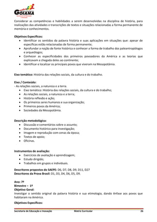 Considerar as competências e habilidades a serem desenvolvidas na disciplina de história, para
realizações das atividades e transcrições de textos e situações relacionadas a forma permanente de
memória e conhecimentos.

Objetivos Específicos:
    Identificar os sentidos da palavra história e suas aplicações em situações que: apesar de
       específicas estão relacionadas de forma permanente;
    Aprofundar a noção de fonte histórica e conhecer a forma de trabalho dos paleantropólogos
       e arqueólogos;
    Conhecer as especificidades dos primeiros povoadores da América e as teorias que
       explicavam a chegada deles ao continente;
    Identificar e localizar os principais povos que viveram na Mesopotâmia.


Eixo temático: História das relações sociais, da cultura e do trabalho.

Eixo / Conteúdo:
- As relações sociais, a natureza e a terra.
     Eixo temático: História das relações sociais, da cultura e do trabalho;
     As relações sociais, a natureza e a terra;
     História reflexão e ação;
     Os primeiros seres humanos e sua organização;
     Primeiros povos da América;
     Sociedades da Mesopotâmia.


Descrição metodológica:
    Discussão e comentários sobre o assunto;
    Documento histórico para investigação;
    Imagem e reprodução com cenas da época;
    Textos de apoio;
    Oficinas.


Instrumentos de avaliação:
     Exercícios de avaliação e aprendizagem;
     Estudo dirigido;
     Trabalhos em grupos e individuais.

Descritores propostos do SAEPE: D6, D7, D8, D9, D11, D27
Descritores da Prova Brasil: D1, D3, D4, D6, D5, D9.

Ano: 7º
Bimestre – 1º
Objetivo Geral:
Investigar o sentido original da palavra história e sua etimologia, dando ênfase aos povos que
habitaram na América.
Objetivos Específicos:

Secretaria de Educação e Inovação              Matriz Curricular                                26
 