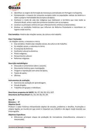    Identificar as origens da formação da monarquia centralizada em Portugal e na Espanha;
       Compreender o impacto da conquista européia sobre as populações nativas da América e
        sobre a própria mentalidade dos europeus da época;
       Conhecer o modo de vida dos indígenas que habitavam o território que mais tarde se
        chamaria Brasil, antes e após dos primeiros contatos com os europeus;
       Localizar os principais centros em que o Renascimento artístico se desenvolveu;
       Analisar as condições históricas que influíram da Reforma Protestante e reconhecer os
        lugares onde ocorreu.

Eixo temático: História das relações sociais, da cultura e do trabalho.

Eixo / Conteúdo:
- As relações sociais, a natureza e a terra.
     Eixo temático: História das relações sociais, da cultura e do trabalho;
     As relações sociais, a natureza e a terra;
     A conquista da América;
     Confronto cultural na América;
     Povos indígenas;
     Renascimento cultural;
     Reformas religiosas.

Descrição metodológica:
    Discussão e comentários sobre o assunto;
    Documento histórico para investigação;
    Imagem e reprodução com cenas da época;
    Textos de apoio;
    Oficinas.

Instrumentos de avaliação:
     Exercícios de avaliação de aprendizagem;
     Estudo dirigido;
     Trabalhos em grupos e individuais.

Descritores propostos do SAEPE: D6, D7, D8, D9, D11, D27.
Descritores da Prova Brasil: D1, D3, D4, D6, D5, D9.

Ano: 8º
Bimestre – 1º
Objetivo Geral:
Produzir o saber histórico interpretando objetos de estudos, problemas e desafios, frustrações e
utopias ligados ao mundo em que vivem e impactam seu trabalho e de algum modo tecendo sua
historiografia.
Objetivos Específicos:
    Diferenciar principais etapas da produção de mercadorias (manufatureira, artesanal e
       mecanizada);



Secretaria de Educação e Inovação              Matriz Curricular                              27
 