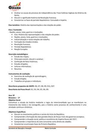    Analisar as causas do processo de independência das Treze Colônias Inglesas da América do
        Norte;
       Discutir o significado histórico da Revolução Francesa;
       Caracterizar as fazes do período Napoleônico: Consulado e Império.

Eixo temático: História das representações e das relações de poder.

Eixo / Conteúdo:
- Nações, povos, lutas, guerras e revoluções.
     Eixo: História das representações e das relações de poder;
     Nações, povos, lutas, guerras e revoluções;
     Industrialização e novas relações de trabalho;
     Formação dos Estados Unidos;
     Revolução Francesa;
     Período Napoleônico;
     Reação Européia.

Descrição metodológica:
    Estudo dos mapas;
    Filme para assistir, discutir e analisar;
    Confecção de fatos históricos;
    Estudos dirigidos;
    Leituras informativas;
    Resumos.

Instrumentos de avaliação:
     Exercícios de avaliação de aprendizagem;
     Estudo dirigido;
     Trabalhos em grupos e individuais.

Descritores propostos do SAEPE: D6, D7, D8, D9, D11, D27.
Descritores da Prova Brasil: D1, D3, D4, D5, D6, D9.


Ano: 9º
Bimestre – 1º
Objetivo Geral:
Conceituar o estudo da história mediante a regra da intencionalidade que se manifestam no
tratamento dos textos e da iconografia, pois a história como processo de conhecimento é uma
atividade contínua e dinâmica.

Objetivos Específicos:
    Discutir os movimentos políticos e sociais do início da República;
    Compreender a formação dos dois grandes blocos de forças rivais dos governos europeus;
    Compreender a situação social, política e econômica do Império Russo até 1917;
    Compreender a importância do voto consciente como direito do cidadão;
    Caracterizar as principais fases da Primeira República.

Secretaria de Educação e Inovação                Matriz Curricular                             28
 