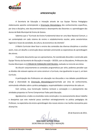APRESENTAÇÃO


         A Secretaria de Educação e Inovação através de sua Equipe Técnica Pedagógica
elaborouesta apostila contemplando a Orientação Metodológica dos conhecimentos específicos,
por área e disciplina, este documentonorteará o desempenho dos Docentes e a aprendizagem dos
alunos da Rede Municipal de Ensino de Goiana.
         Sabemos que o “Currículo do Ensino Fundamental deve ter uma Base Nacional Comum, a
ser contemplado em cada sistema de ensino e estabelecimento escolar, pelas características
regionais e locais da sociedade, da cultura, da economia e da clientela”.
         A Matriz Curricular deve focar o ensino dos conteúdos das diversas disciplinas e constitui
assim, mais um desafio a construção desse exemplar priorizando as expectativas de aprendizagem
dos alunos.
         O presente documento que ora apresentamos, foi coordenado discutido e construído pela
Equipe Técnica da Secretaria de Educação e Inovação – SECEDI, com os Educadores, Professores das
Escolas Municipais no V FÓRUM DE FORMAÇÃO CONTINUADA, realizada no inicio do ano letivo.
         Ao discutir conjuntamente os conteúdos programáticos por série, podemos perceber que
as dúvidas não estavam apenas em como construir o Currículo, mas igualmente no que é, um bom
Currículo.
         A participação dos Professores em educação nas discussões e nos debates possibilitaram
atingir a diversidade da Orientação Metodológicaapresentada por área de conhecimento,
estimulando reflexões sobre a prática pedagógica, responsabilidade e compromisso de cada um.
         Com certeza, essa Construção Coletiva norteará a concepção e o planejamento das
atividades propostas no Termo Compromisso Todos pela Educação.
         Agradecemos a todos os envolvidos nesta construção e no assessoramento desse trabalho
e desejamos que este material possa contribuir estrategicamente na prática pedagógica do
Professor, na expectativa do ensino aprendizagem dos nossos alunos e nas tarefas necessárias para
alcançá-las.


                                                                            20 de fevereiro de 2011.



                                         ROSE MARY SOTERO VIÉGAS
                                    SECRETÁRIA DE EDUCAÇÃO E INOVAÇÃO

Secretaria de Educação e Inovação                Matriz Curricular                                 3
 