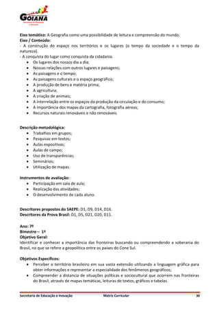 Eixo temático: A Geografia como uma possibilidade de leitura e compreensão do mundo.
Eixo / Conteúdo:
- A construção do espaço nos territórios e os lugares (o tempo da sociedade e o tempo da
natureza).
- A conquista do lugar como conquista da cidadania.
     Os lugares dos nossos dia a dia;
     Nossas relações com outros lugares e paisagens;
     As paisagens e o tempo;
     As paisagens culturais e o espaço geográfico;
     A produção de bens e matéria prima;
     A agricultura;
     A criação de animais;
     A interrelação entre os espaços da produção da circulação e do consumo;
     A importância dos mapas da cartografia, fotografia aéreas;
     Recursos naturais renováveis e não renováveis.


Descrição metodológica:
    Trabalhos em grupos;
    Pesquisas em textos;
    Aulas expositivas;
    Aulas de campo;
    Uso de transparências;
    Seminários;
    Utilização de mapas.

Instrumentos de avaliação:
     Participação em sala de aula;
     Realização das atividades;
     O desenvolvimento de cada aluno.


Descritores propostos do SAEPE: D1, D9, D14, D16.
Descritores da Prova Brasil: D1, D5, D21, D20, D11.

Ano: 7º
Bimestre – 1º
Objetivo Geral:
Identificar e conhecer a importância das fronteiras buscando ou compreendendo a soberania do
Brasil, no que se refere a geopolítica entre os países do Cone Sul.

Objetivos Específicos:
    Perceber o território brasileiro em sua vasta extensão utilizando a linguagem gráfica para
       obter informações e representar a especialidade dos fenômenos geográficos;
    Compreender a distancia de situações políticas e sociocultural que ocorrem nas fronteiras
       do Brasil, através de mapas temáticas, leituras de textos, gráficos e tabelas.


Secretaria de Educação e Inovação             Matriz Curricular                              30
 