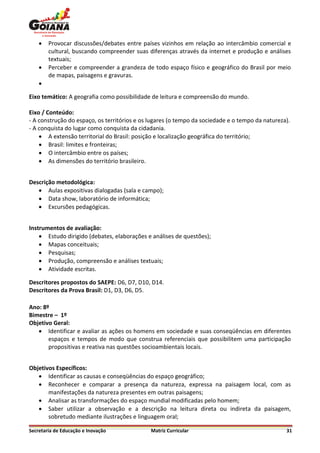    Provocar discussões/debates entre países vizinhos em relação ao intercâmbio comercial e
        cultural, buscando compreender suas diferenças através da internet e produção e análises
        textuais;
       Perceber e compreender a grandeza de todo espaço físico e geográfico do Brasil por meio
        de mapas, paisagens e gravuras.
    

Eixo temático: A geografia como possibilidade de leitura e compreensão do mundo.

Eixo / Conteúdo:
- A construção do espaço, os territórios e os lugares (o tempo da sociedade e o tempo da natureza).
- A conquista do lugar como conquista da cidadania.
     A extensão territorial do Brasil: posição e localização geográfica do território;
     Brasil: limites e fronteiras;
     O intercâmbio entre os países;
     As dimensões do território brasileiro.


Descrição metodológica:
    Aulas expositivas dialogadas (sala e campo);
    Data show, laboratório de informática;
    Excursões pedagógicas.


Instrumentos de avaliação:
     Estudo dirigido (debates, elaborações e análises de questões);
     Mapas conceituais;
     Pesquisas;
     Produção, compreensão e análises textuais;
     Atividade escritas.

Descritores propostos do SAEPE: D6, D7, D10, D14.
Descritores da Prova Brasil: D1, D3, D6, D5.

Ano: 8º
Bimestre – 1º
Objetivo Geral:
    Identificar e avaliar as ações os homens em sociedade e suas conseqüências em diferentes
       espaços e tempos de modo que construa referenciais que possibilitem uma participação
       propositivas e reativa nas questões socioambientais locais.


Objetivos Específicos:
    Identificar as causas e conseqüências do espaço geográfico;
    Reconhecer e comparar a presença da natureza, expressa na paisagem local, com as
       manifestações da natureza presentes em outras paisagens;
    Analisar as transformações do espaço mundial modificadas pelo homem;
    Saber utilizar a observação e a descrição na leitura direta ou indireta da paisagem,
       sobretudo mediante ilustrações e linguagem oral;

Secretaria de Educação e Inovação             Matriz Curricular                                  31
 