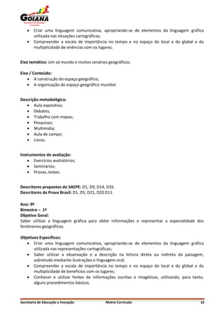    Criar uma linguagem comunicativa, apropriando-se de elementos da linguagem gráfica
        utilizada nas situações cartográficas;
       Compreender a escala de importância no tempo e no espaço do local e do global e da
        multiplicidade de vivências com os lugares.


Eixo temático: Um só mundo e muitos cenários geográficos.

Eixo / Conteúdo:
     A construção do espaço geográfico;
     A organização do espaço geográfico mundial.


Descrição metodológica:
    Aula expositiva;
    Debates;
    Trabalho com mapas;
    Pesquisas;
    Multimídia;
    Aula de campo;
    Livros.


Instrumentos de avaliação:
     Exercícios avaliatórios;
     Seminários;
     Provas, testes.


Descritores propostos do SAEPE: D1, D9, D14, D16.
Descritores da Prova Brasil: D1, D5, D21, D20 D11.

Ano: 9º
Bimestre – 1º
Objetivo Geral:
Saber utilizar a linguagem gráfica para obter informações e representar a especialidade dos
fenômenos geográficos.

Objetivos Específicos:
    Criar uma linguagem comunicativa, apropriando-se de elementos da linguagem gráfica
       utilizada nas representações cartográficas;
    Saber utilizar a observação e a descrição na leitura direta ou indireta da paisagem,
       sobretudo mediante ilustrações e linguagem oral;
    Compreender a escala de importância no tempo e no espaço do local e do global e da
       multiplicidade de benefícios com os lugares;
    Conhecer e utilizar fontes de informações escritas e imagéticas, utilizando, para tanto,
       alguns procedimentos básicos.



Secretaria de Educação e Inovação            Matriz Curricular                             32
 
