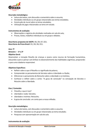 Descrição metodológica:
    Leitura de textos, com discussão e comentário sobre o assunto;
    Atividades individuais ou em grupo relacionados aos temas estudados;
    Construção de mural sobre os temas estudados;
    Utilização de jogos relacionados ao tema em estudo.


Instrumentos de avaliação:
     Observações e registros de atividades realizadas em sala de aula;
     Provas, testes, trabalhos individuais ou em grupo e debates.


Descritores propostos do SAEPE: D6, D9, D7, D21.
Descritores da Prova Brasil: D1, D4, D6, D11.

Ano: 7º
Bimestre – 1º e 2º
Objetivo Geral:
Desenvolver a iniciação filosofia de crianças e jovens como recurso de formação humanística,
educando-o para o pensar com ênfase no desenvolvimento das habilidades cognitivas, preparando-
o para uma cidadania responsável.

Objetivos Específicos:
    Refletir sobre o que é filosofia e o significado da palavra;
    Compreender os pensamentos de Sócrates sobre a Liberdade e a Razão;
    Diferenciar o pensamento de Nictzsche sobre a Liberdade e os Instintos;
    Conhecer e refletir sobre o conto: “A guisa de conclusão” na concepção de Sócrates e
       Nitzsche sobre a liberdade.


Eixo / Conteúdo:
     Filosofia, o que é isso?
     Liberdade e razão: Sócrates;
     Liberdade e instintos: Nictzsche;
     A guisa de conclusão: um conto para a nossa reflexão.


Descrição metodológica:
    Leitura de textos, com discussão e comentário sobre o assunto;
    Atividades individuais ou em grupo relacionadas ao tema estudado;
    Pesquisas com apresentação em sala de aula.


Instrumentos de avaliação:

Secretaria de Educação e Inovação            Matriz Curricular                              34
 