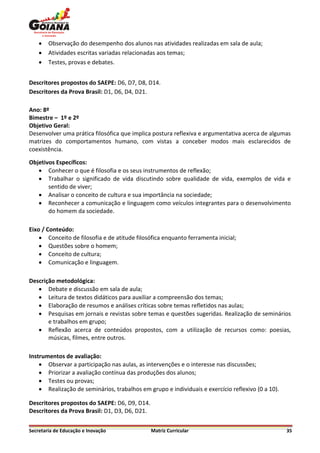    Observação do desempenho dos alunos nas atividades realizadas em sala de aula;
       Atividades escritas variadas relacionadas aos temas;
       Testes, provas e debates.


Descritores propostos do SAEPE: D6, D7, D8, D14.
Descritores da Prova Brasil: D1, D6, D4, D21.

Ano: 8º
Bimestre – 1º e 2º
Objetivo Geral:
Desenvolver uma prática filosófica que implica postura reflexiva e argumentativa acerca de algumas
matrizes do comportamentos humano, com vistas a conceber modos mais esclarecidos de
coexistência.

Objetivos Específicos:
    Conhecer o que é filosofia e os seus instrumentos de reflexão;
    Trabalhar o significado de vida discutindo sobre qualidade de vida, exemplos de vida e
       sentido de viver;
    Analisar o conceito de cultura e sua importância na sociedade;
    Reconhecer a comunicação e linguagem como veículos integrantes para o desenvolvimento
       do homem da sociedade.

Eixo / Conteúdo:
     Conceito de filosofia e de atitude filosófica enquanto ferramenta inicial;
     Questões sobre o homem;
     Conceito de cultura;
     Comunicação e linguagem.

Descrição metodológica:
    Debate e discussão em sala de aula;
    Leitura de textos didáticos para auxiliar a compreensão dos temas;
    Elaboração de resumos e análises críticas sobre temas refletidos nas aulas;
    Pesquisas em jornais e revistas sobre temas e questões sugeridas. Realização de seminários
       e trabalhos em grupo;
    Reflexão acerca de conteúdos propostos, com a utilização de recursos como: poesias,
       músicas, filmes, entre outros.

Instrumentos de avaliação:
     Observar a participação nas aulas, as intervenções e o interesse nas discussões;
     Priorizar a avaliação contínua das produções dos alunos;
     Testes ou provas;
     Realização de seminários, trabalhos em grupo e individuais e exercício reflexivo (0 a 10).

Descritores propostos do SAEPE: D6, D9, D14.
Descritores da Prova Brasil: D1, D3, D6, D21.


Secretaria de Educação e Inovação               Matriz Curricular                                  35
 