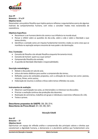 Ano: 9º
Bimestre – 1º e 2º
Objetivo Geral:
Desenvolver uma prática filosófica que implica postura reflexiva e argumentativa acerca de algumas
matrizes do comportamentos humano, com vistas a conceber modos mais esclarecidos de
coexistência.

Objetivos Específicos:
    Reconhecer o ser humano dentro do cosmo e sua influência no mundo atual;
    Pensar e refletir sobre as questões do dia-a-dia, sobre a vida e sobre a liberdade a que
       temos direito;
    Identificar a vontade como um impulso fundamental inerente a todos os seres vivos que se
       manifesta na aspiração sempre crescente de mais poder a de dominação.


Eixo / Conteúdo:
     Conceito de filosofia e de atitude filosófica enquanto ferramenta inicial;
     Conceito de homem: quem ou o que somos?
     Compreensão filosófica da vontade;
     A questão da liberdade (liberdade e responsabilidade).


Descrição metodológica:
    Debate e discussão em sala de aula;
    Leitura de textos didáticos para auxiliar a compreensão dos temas;
    Reflexões acerca de conteúdos propostos, com a utilização de recursos tais como: poesias,
       músicas, filmes, entre outros;
    Elaboração de resumos e análises críticas sobre temas refletidos nas aulas.


Instrumentos de avaliação:
     Observar a participação nas aulas, as intervenções e o interesse nas discussões;
     Priorizar a avaliação continua das produções dos docentes;
     Realização de seminários, trabalhos em grupo e individuais e exercícios reflexivos (0 a 10);
     Testes e provas.


Descritores propostos do SAEPE: D6, D9, D14.
Descritores da Prova Brasil: D1, D3, D6, D21.


                                         Educação Cidadã

Ano: 6º
Bimestre – 1º
Objetivo Geral:
Oportunizar um espaço de reflexão análise e compreensão dos principais valores e direitos que
caracterizam a dignidade humana, a democracia e o pluralismo político que fundamentam uma

Secretaria de Educação e Inovação              Matriz Curricular                                     36
 